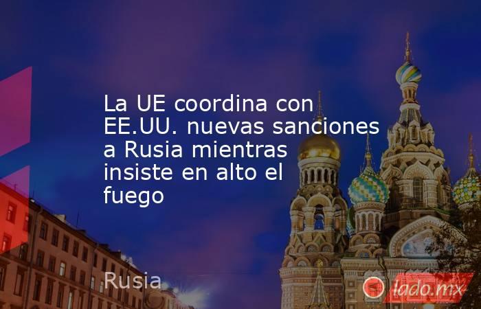 La UE coordina con EE.UU. nuevas sanciones a Rusia mientras insiste en alto el fuego. Noticias en tiempo real