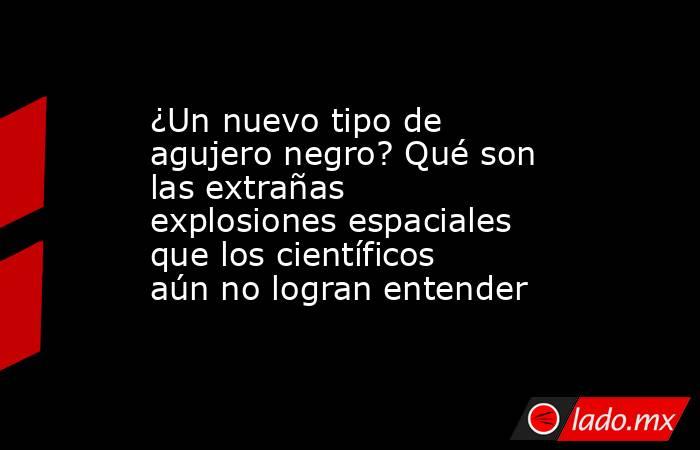 ¿Un nuevo tipo de agujero negro? Qué son las extrañas explosiones espaciales que los científicos aún no logran entender. Noticias en tiempo real