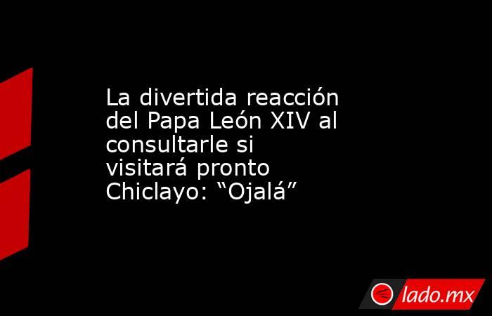 La divertida reacción del Papa León XIV al consultarle si visitará pronto Chiclayo: “Ojalá”. Noticias en tiempo real