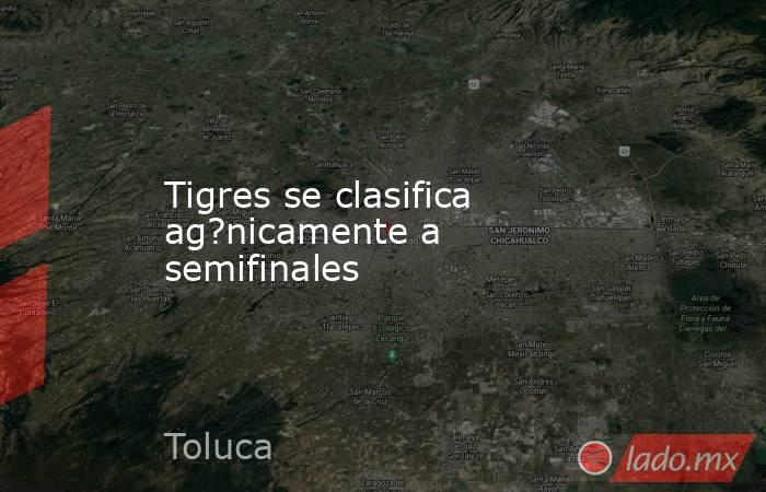 Tigres se clasifica ag?nicamente a semifinales. Noticias en tiempo real
