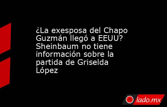 ¿La exesposa del Chapo Guzmán llegó a EEUU? Sheinbaum no tiene información sobre la partida de Griselda López. Noticias en tiempo real