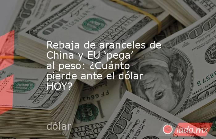 Rebaja de aranceles de China y EU ‘pega’ al peso: ¿Cuánto pierde ante el dólar HOY?. Noticias en tiempo real