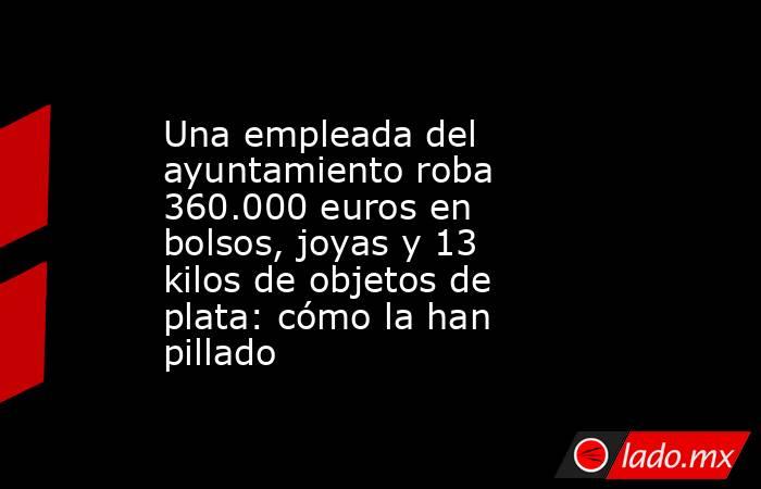 Una empleada del ayuntamiento roba 360.000 euros en bolsos, joyas y 13 kilos de objetos de plata: cómo la han pillado . Noticias en tiempo real