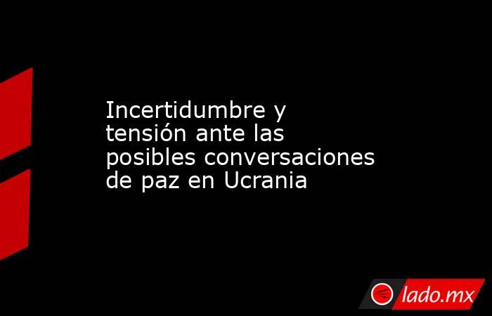 Incertidumbre y tensión ante las posibles conversaciones de paz en Ucrania . Noticias en tiempo real