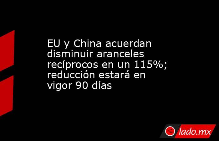 EU y China acuerdan disminuir aranceles recíprocos en un 115%; reducción estará en vigor 90 días. Noticias en tiempo real