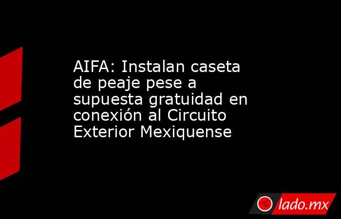 AIFA: Instalan caseta de peaje pese a supuesta gratuidad en conexión al Circuito Exterior Mexiquense . Noticias en tiempo real