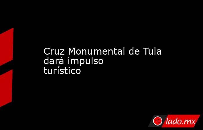 Cruz Monumental de Tula dará impulso turístico. Noticias en tiempo real
