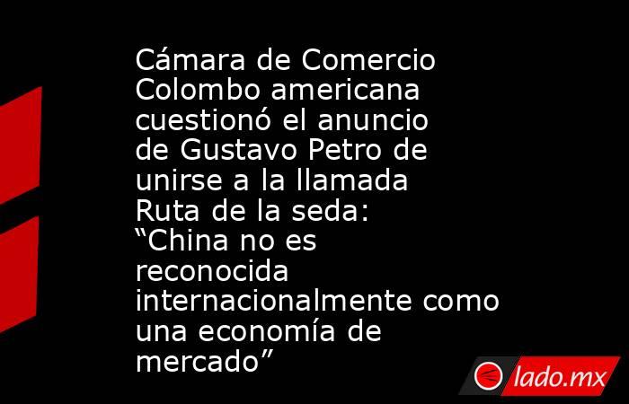 Cámara de Comercio Colombo americana cuestionó el anuncio de Gustavo Petro de unirse a la llamada Ruta de la seda: “China no es reconocida internacionalmente como una economía de mercado” . Noticias en tiempo real