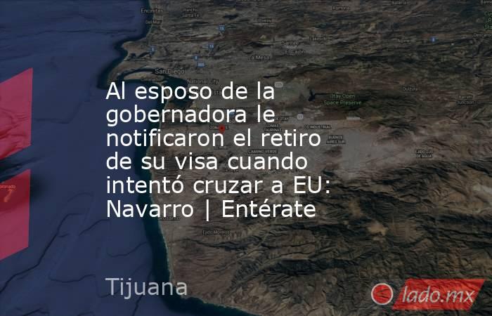 Al esposo de la gobernadora le notificaron el retiro de su visa cuando intentó cruzar a EU: Navarro | Entérate. Noticias en tiempo real