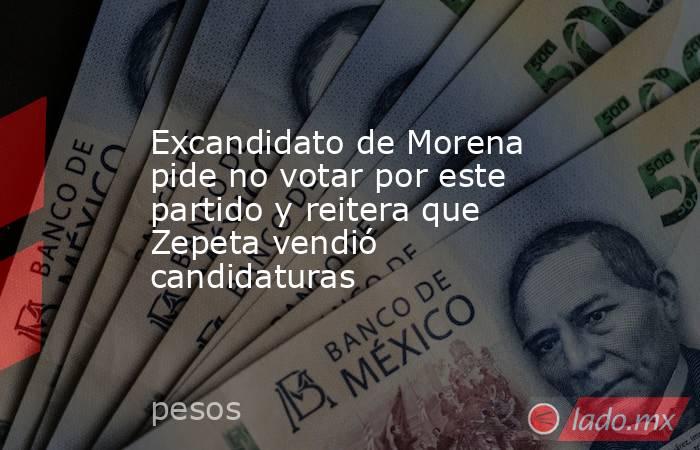 Excandidato de Morena pide no votar por este partido y reitera que Zepeta vendió candidaturas. Noticias en tiempo real