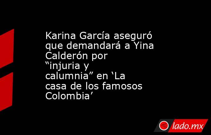 Karina García aseguró que demandará a Yina Calderón por “injuria y calumnia” en ‘La casa de los famosos Colombia’ . Noticias en tiempo real