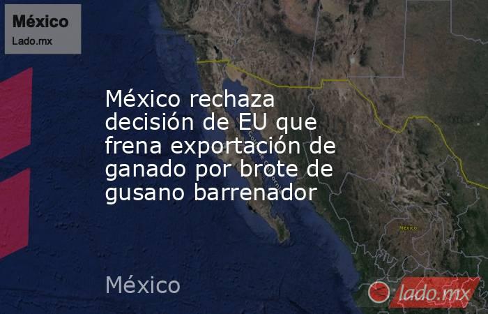 México rechaza decisión de EU que frena exportación de ganado por brote de gusano barrenador. Noticias en tiempo real