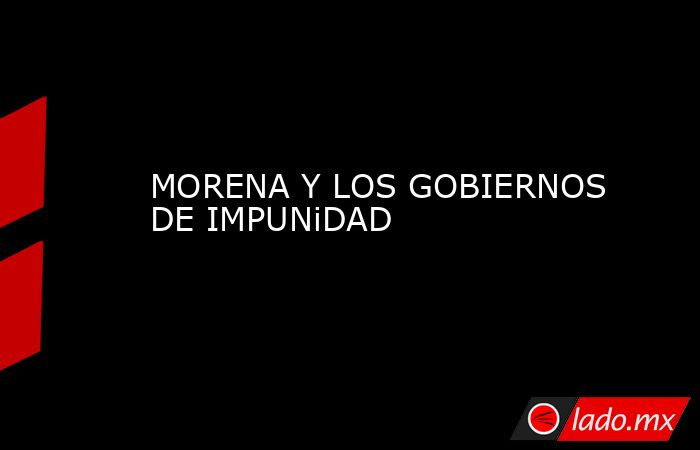 MORENA Y LOS GOBIERNOS DE IMPUNiDAD. Noticias en tiempo real