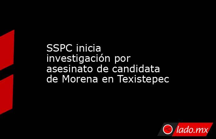 SSPC inicia investigación por asesinato de candidata de Morena en Texistepec. Noticias en tiempo real