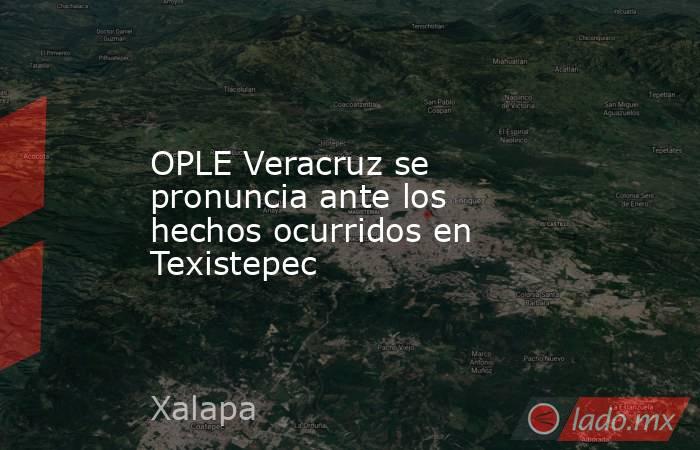 OPLE Veracruz se pronuncia ante los hechos ocurridos en Texistepec. Noticias en tiempo real