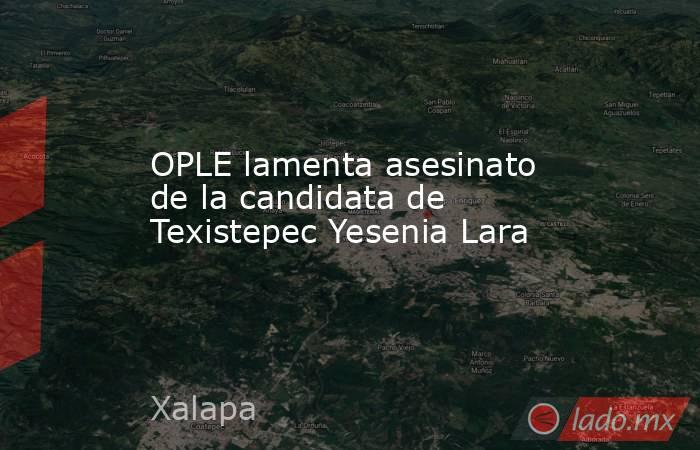 OPLE lamenta asesinato de la candidata de Texistepec Yesenia Lara. Noticias en tiempo real