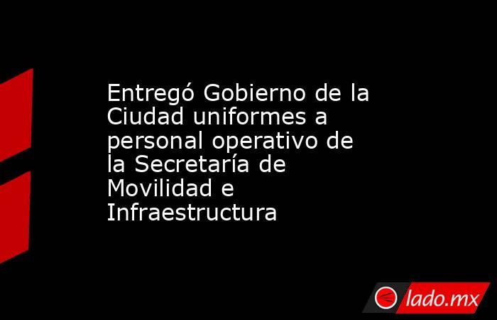 Entregó Gobierno de la Ciudad uniformes a personal operativo de la Secretaría de Movilidad e Infraestructura. Noticias en tiempo real