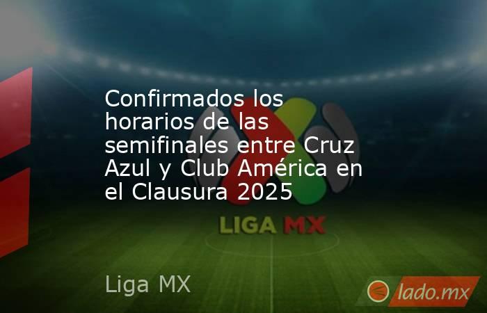 Confirmados los horarios de las semifinales entre Cruz Azul y Club América en el Clausura 2025. Noticias en tiempo real
