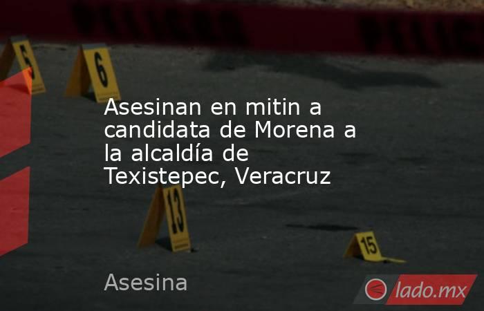 Asesinan en mitin a candidata de Morena a la alcaldía de Texistepec, Veracruz. Noticias en tiempo real