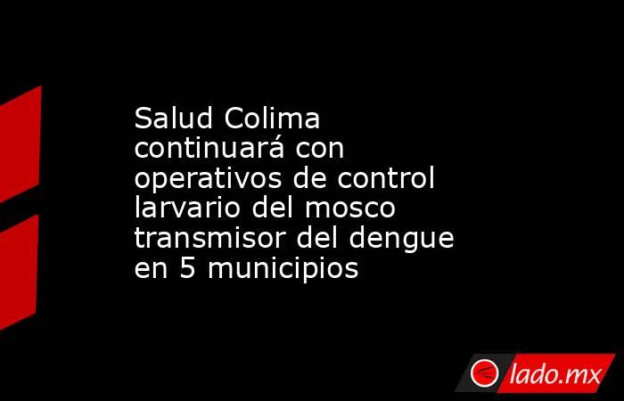Salud Colima continuará con operativos de control larvario del mosco transmisor del dengue en 5 municipios. Noticias en tiempo real