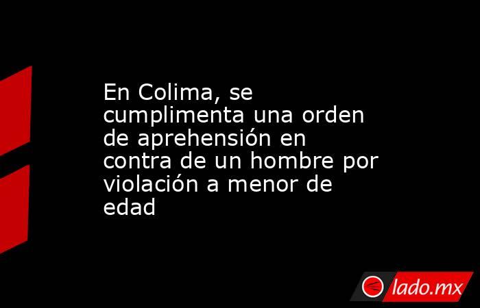 En Colima, se cumplimenta una orden de aprehensión en contra de un hombre por violación a menor de edad. Noticias en tiempo real