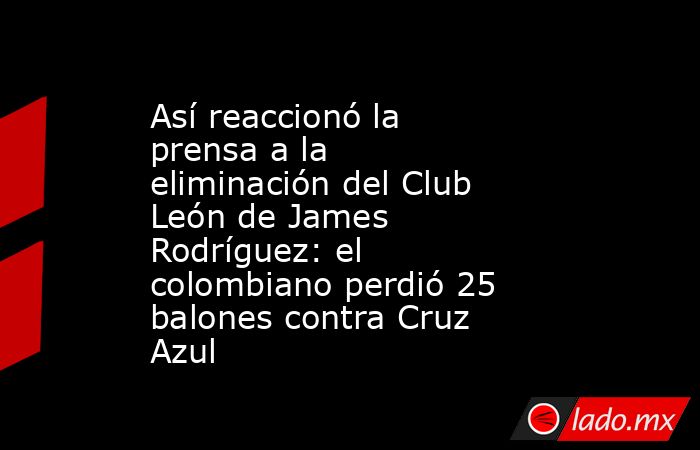 Así reaccionó la prensa a la eliminación del Club León de James Rodríguez: el colombiano perdió 25 balones contra Cruz Azul. Noticias en tiempo real