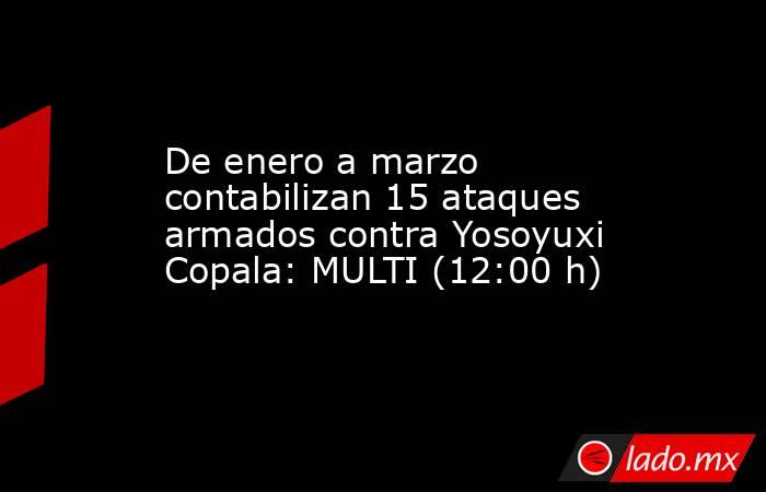 De enero a marzo contabilizan 15 ataques armados contra Yosoyuxi Copala: MULTI (12:00 h). Noticias en tiempo real