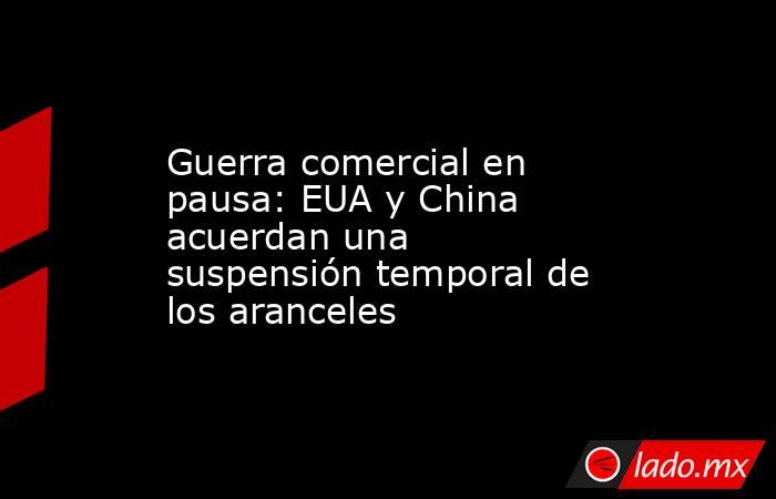Guerra comercial en pausa: EUA y China acuerdan una suspensión temporal de los aranceles. Noticias en tiempo real