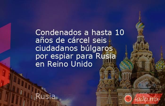 Condenados a hasta 10 años de cárcel seis ciudadanos búlgaros por espiar para Rusia en Reino Unido. Noticias en tiempo real