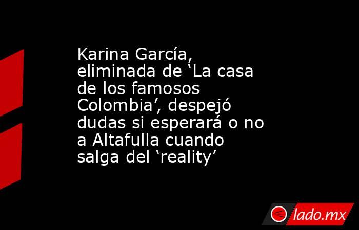 Karina García, eliminada de ‘La casa de los famosos Colombia’, despejó dudas si esperará o no a Altafulla cuando salga del ‘reality’ . Noticias en tiempo real