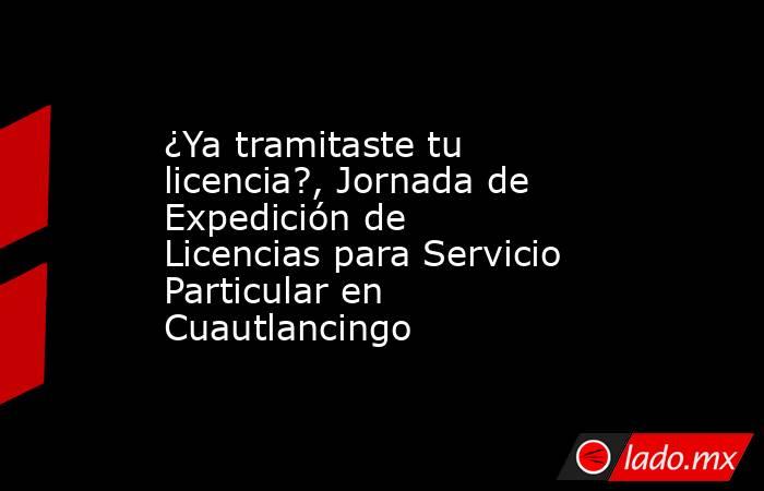 ¿Ya tramitaste tu licencia?, Jornada de Expedición de Licencias para Servicio Particular en Cuautlancingo. Noticias en tiempo real