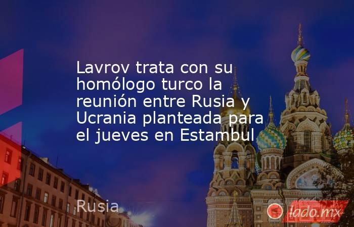 Lavrov trata con su homólogo turco la reunión entre Rusia y Ucrania planteada para el jueves en Estambul. Noticias en tiempo real