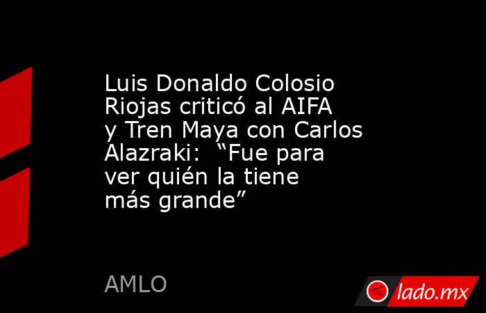 Luis Donaldo Colosio Riojas criticó al AIFA y Tren Maya con Carlos Alazraki:  “Fue para ver quién la tiene más grande”. Noticias en tiempo real