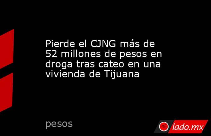 Pierde el CJNG más de 52 millones de pesos en droga tras cateo en una vivienda de Tijuana . Noticias en tiempo real