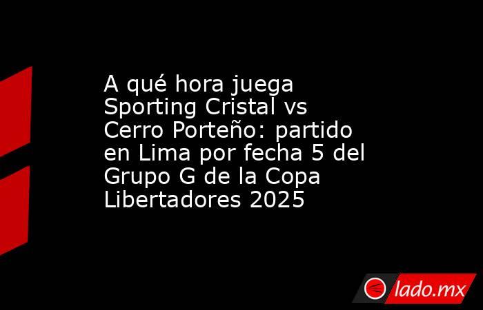 A qué hora juega Sporting Cristal vs Cerro Porteño: partido en Lima por fecha 5 del Grupo G de la Copa Libertadores 2025. Noticias en tiempo real