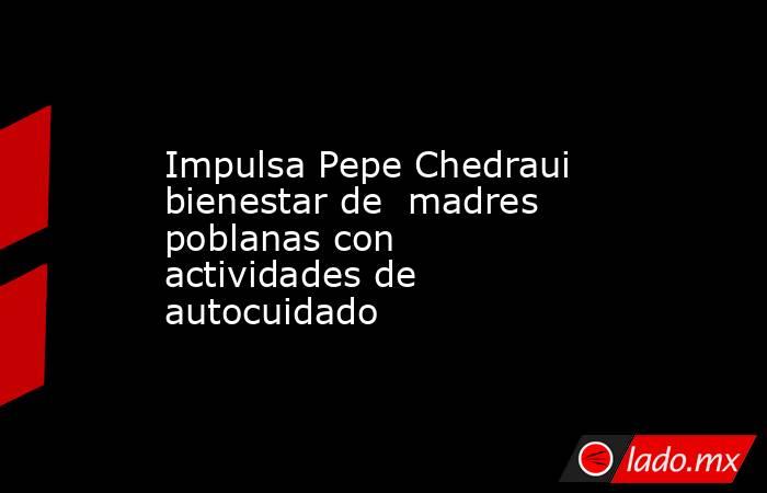 Impulsa Pepe Chedraui bienestar de  madres poblanas con actividades de autocuidado. Noticias en tiempo real