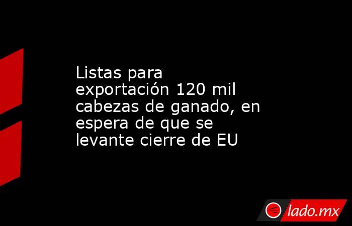 Listas para exportación 120 mil cabezas de ganado, en espera de que se levante cierre de EU. Noticias en tiempo real