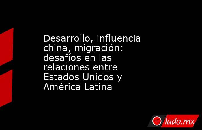 Desarrollo, influencia china, migración: desafíos en las relaciones entre Estados Unidos y América Latina. Noticias en tiempo real