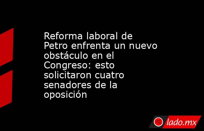 Reforma laboral de Petro enfrenta un nuevo obstáculo en el Congreso: esto solicitaron cuatro senadores de la oposición. Noticias en tiempo real
