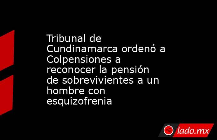 Tribunal de Cundinamarca ordenó a Colpensiones a reconocer la pensión de sobrevivientes a un hombre con esquizofrenia. Noticias en tiempo real