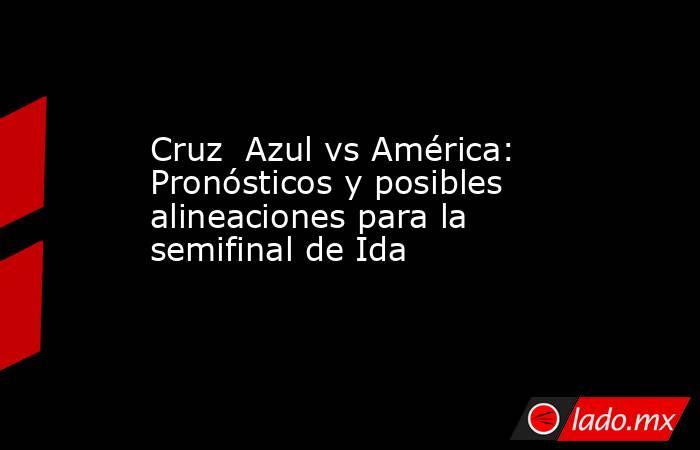 Cruz  Azul vs América: Pronósticos y posibles alineaciones para la semifinal de Ida. Noticias en tiempo real