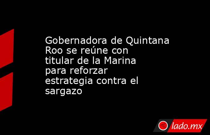 Gobernadora de Quintana Roo se reúne con titular de la Marina para reforzar estrategia contra el sargazo. Noticias en tiempo real