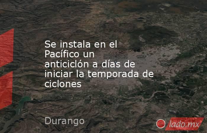 Se instala en el Pacífico un anticiclón a días de iniciar la temporada de ciclones. Noticias en tiempo real
