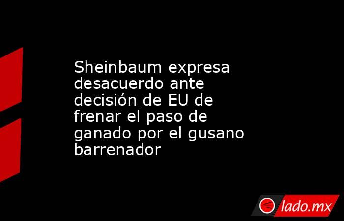 Sheinbaum expresa desacuerdo ante decisión de EU de frenar el paso de ganado por el gusano barrenador. Noticias en tiempo real