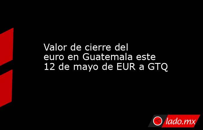 Valor de cierre del euro en Guatemala este 12 de mayo de EUR a GTQ. Noticias en tiempo real