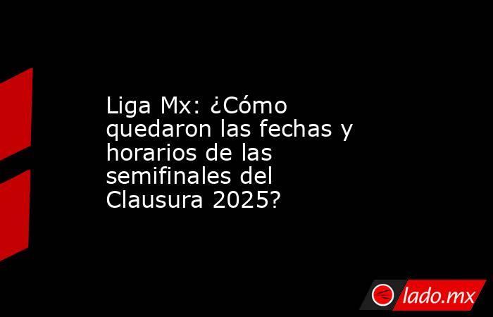 Liga Mx: ¿Cómo quedaron las fechas y horarios de las semifinales del Clausura 2025?. Noticias en tiempo real