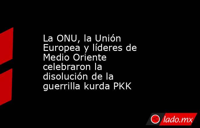 La ONU, la Unión Europea y líderes de Medio Oriente celebraron la disolución de la guerrilla kurda PKK. Noticias en tiempo real