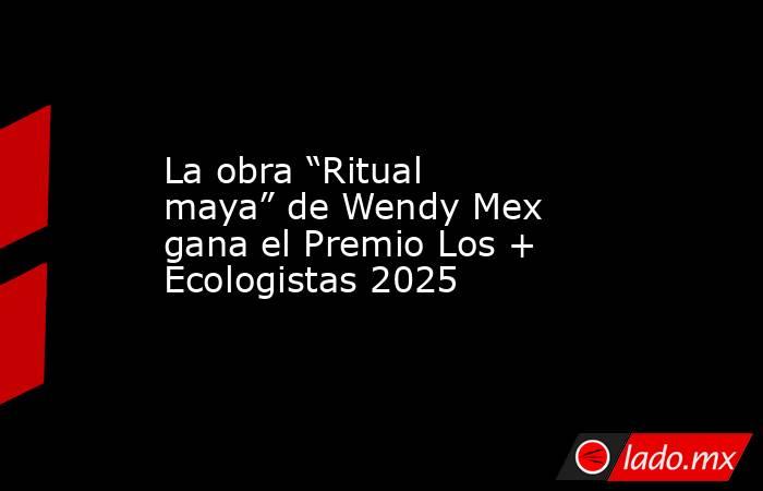 La obra “Ritual maya” de Wendy Mex gana el Premio Los + Ecologistas 2025. Noticias en tiempo real