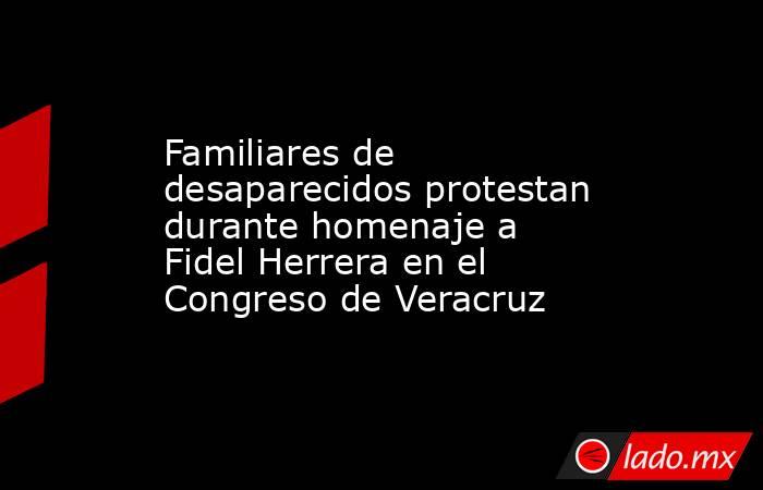 Familiares de desaparecidos protestan durante homenaje a Fidel Herrera en el Congreso de Veracruz. Noticias en tiempo real