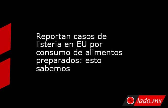 Reportan casos de listeria en EU por consumo de alimentos preparados: esto sabemos. Noticias en tiempo real